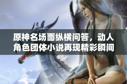 原神名场面纵横问答，动人角色团体小说再现精彩瞬间
