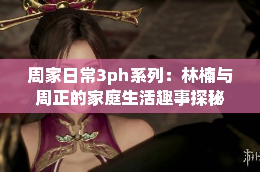 周家日常3ph系列：林楠与周正的家庭生活趣事探秘
