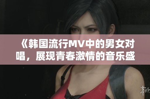 《韩国流行MV中的男女对唱，展现青春激情的音乐盛宴》