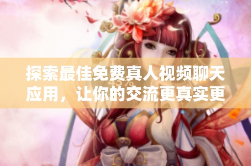 探索最佳免费真人视频聊天应用，让你的交流更真实更亲密