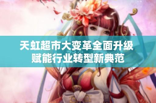 天虹超市大变革全面升级 赋能行业转型新典范