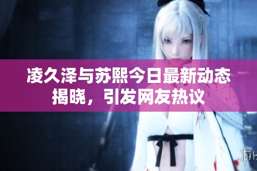 凌久泽与苏熙今日最新动态揭晓，引发网友热议