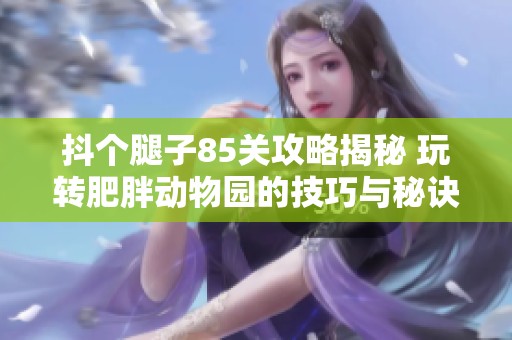 抖个腿子85关攻略揭秘 玩转肥胖动物园的技巧与秘诀