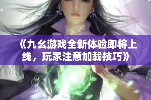 《九幺游戏全新体验即将上线，玩家注意加载技巧》