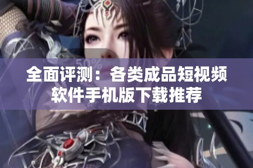 全面评测：各类成品短视频软件手机版下载推荐