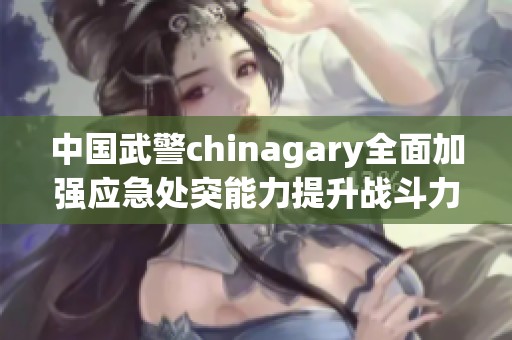 中国武警chinagary全面加强应急处突能力提升战斗力
