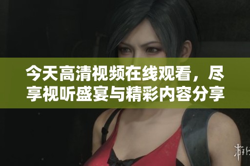 今天高清视频在线观看，尽享视听盛宴与精彩内容分享