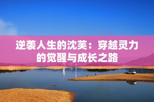 逆袭人生的沈芙：穿越灵力的觉醒与成长之路