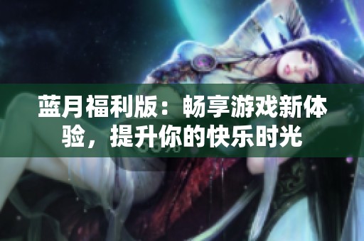 蓝月福利版：畅享游戏新体验，提升你的快乐时光