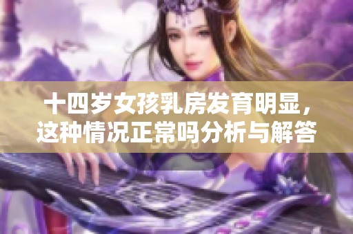 十四岁女孩乳房发育明显，这种情况正常吗分析与解答