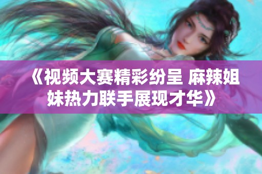 《视频大赛精彩纷呈 麻辣姐妹热力联手展现才华》