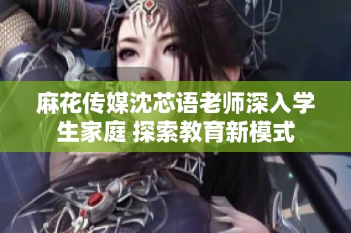 麻花传媒沈芯语老师深入学生家庭 探索教育新模式