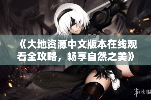 《大地资源中文版本在线观看全攻略，畅享自然之美》