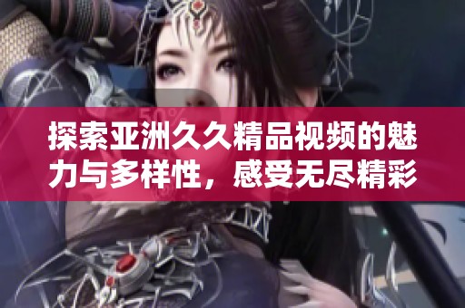 探索亚洲久久精品视频的魅力与多样性，感受无尽精彩