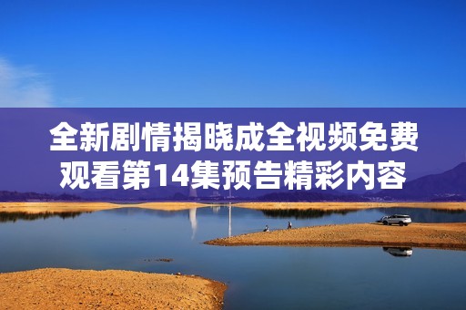 全新剧情揭晓成全视频免费观看第14集预告精彩内容抢先看