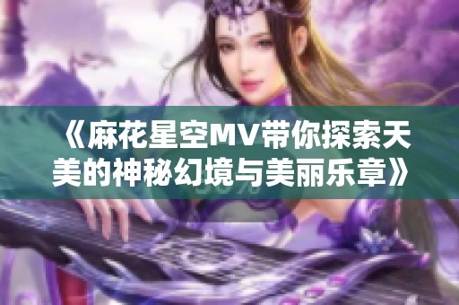 《麻花星空MV带你探索天美的神秘幻境与美丽乐章》
