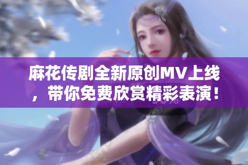 麻花传剧全新原创MV上线，带你免费欣赏精彩表演！