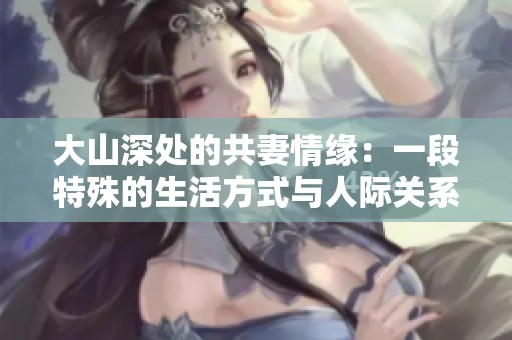 大山深处的共妻情缘：一段特殊的生活方式与人际关系探讨