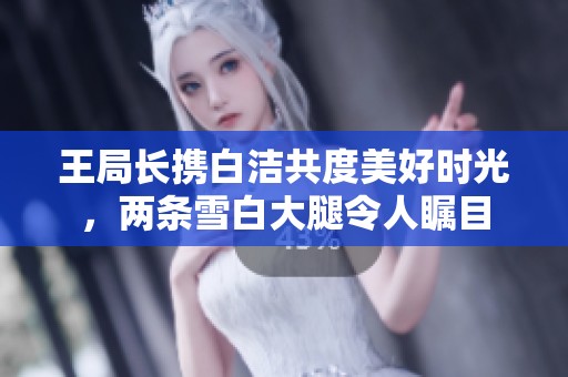 王局长携白洁共度美好时光，两条雪白大腿令人瞩目