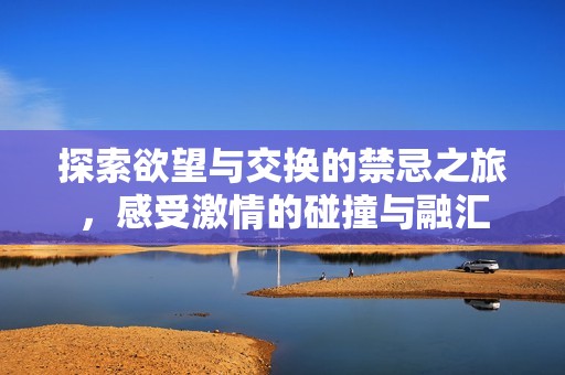 探索欲望与交换的禁忌之旅，感受激情的碰撞与融汇