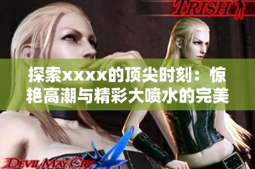 探索xxxx的顶尖时刻：惊艳高潮与精彩大喷水的完美结合
