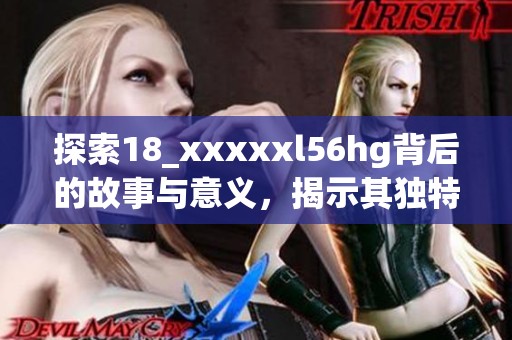 探索18_xxxxxl56hg背后的故事与意义，揭示其独特价值