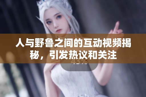 人与野鲁之间的互动视频揭秘，引发热议和关注