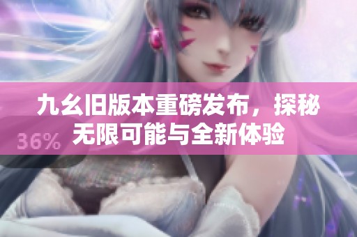 九幺旧版本重磅发布，探秘无限可能与全新体验