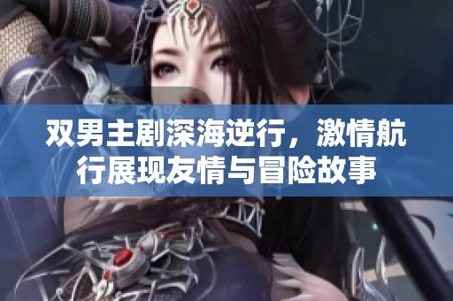 双男主剧深海逆行，激情航行展现友情与冒险故事
