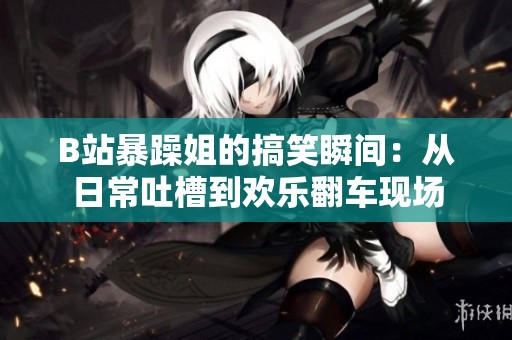 B站暴躁姐的搞笑瞬间：从日常吐槽到欢乐翻车现场
