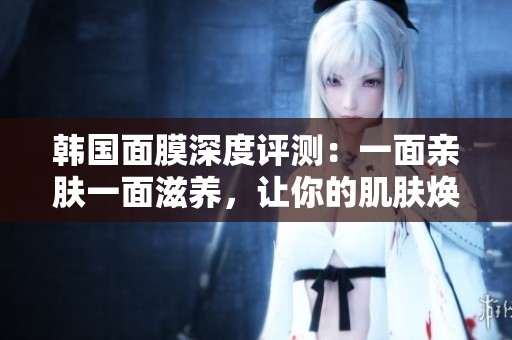 韩国面膜深度评测：一面亲肤一面滋养，让你的肌肤焕发新生