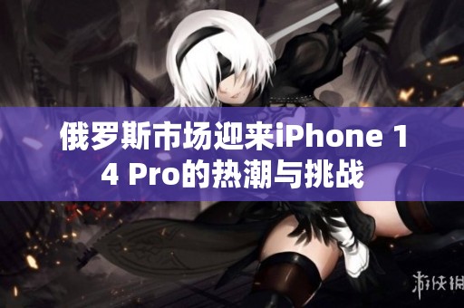 俄罗斯市场迎来iPhone 14 Pro的热潮与挑战