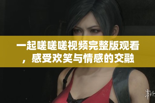 一起嗟嗟嗟视频完整版观看，感受欢笑与情感的交融