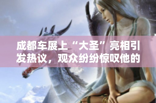 成都车展上“大圣”亮相引发热议，观众纷纷惊叹他的魅力与风采