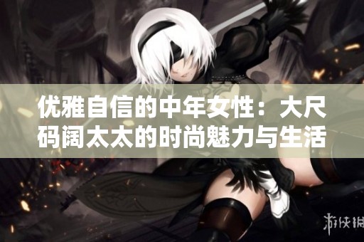 优雅自信的中年女性：大尺码阔太太的时尚魅力与生活方式