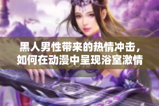黑人男性带来的热情冲击，如何在动漫中呈现浴室激情故事