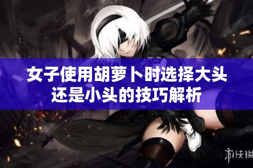 女子使用胡萝卜时选择大头还是小头的技巧解析