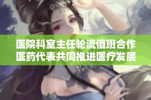 医院科室主任轮流值班合作医药代表共同推进医疗发展