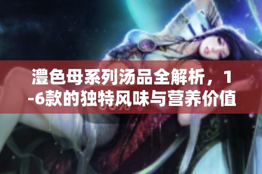澧色母系列汤品全解析，1-6款的独特风味与营养价值