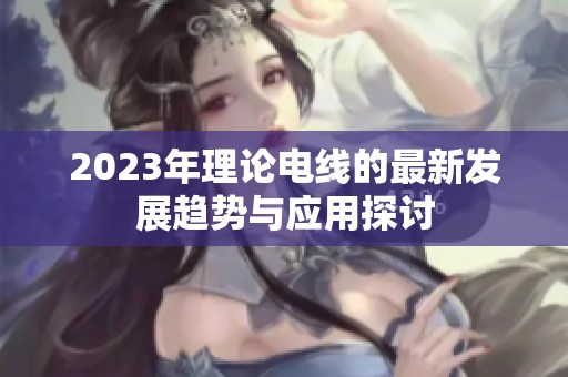 2023年理论电线的最新发展趋势与应用探讨