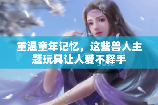 重温童年记忆，这些兽人主题玩具让人爱不释手