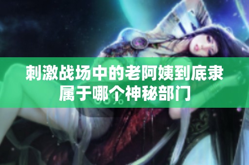 刺激战场中的老阿姨到底隶属于哪个神秘部门
