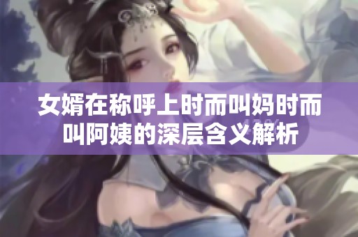 女婿在称呼上时而叫妈时而叫阿姨的深层含义解析