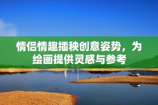情侣情趣插秧创意姿势，为绘画提供灵感与参考