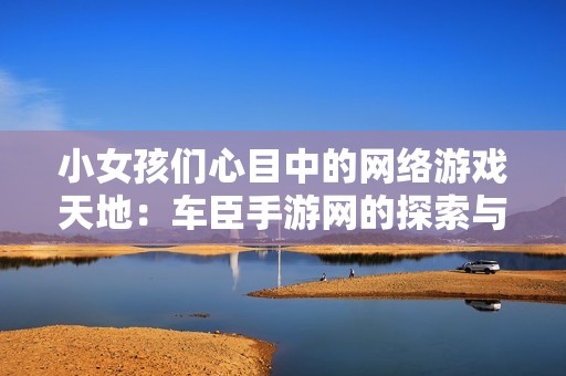 小女孩们心目中的网络游戏天地：车臣手游网的探索与发现之旅