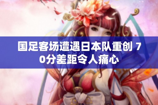 国足客场遭遇日本队重创 70分差距令人痛心