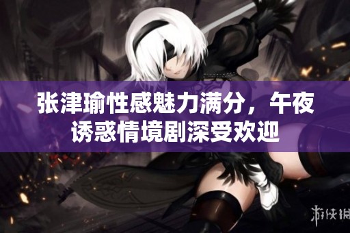 张津瑜性感魅力满分，午夜诱惑情境剧深受欢迎