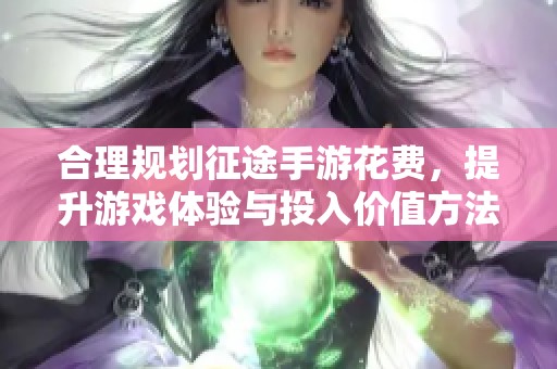 合理规划征途手游花费，提升游戏体验与投入价值方法解析