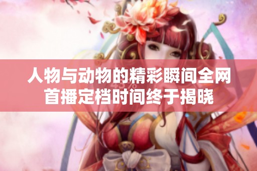 人物与动物的精彩瞬间全网首播定档时间终于揭晓