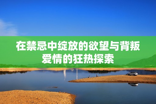 在禁忌中绽放的欲望与背叛爱情的狂热探索
